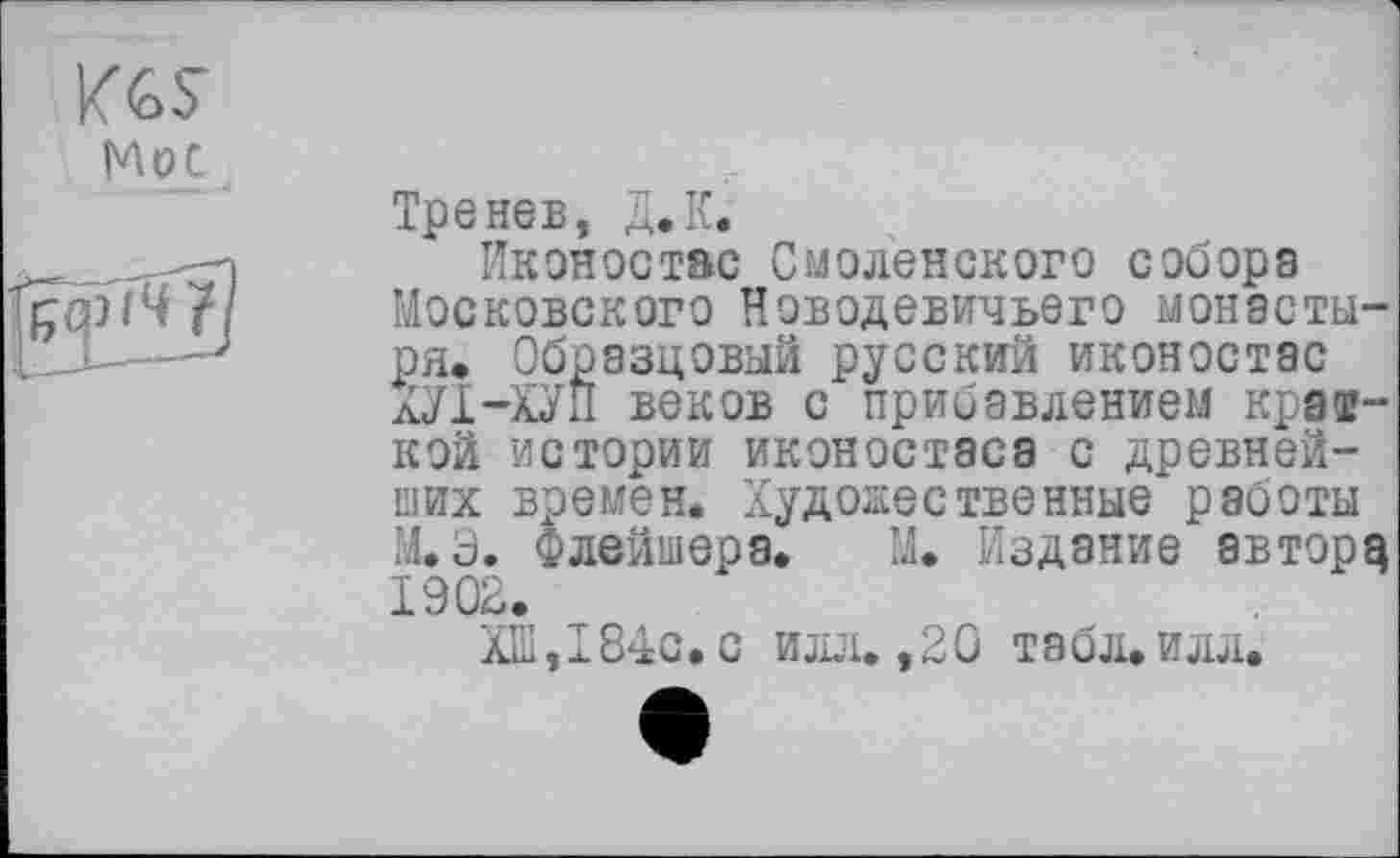 ﻿Тренев, Д.К.
Иконостас Смоленского собора Московского Новодевичьего монастыря. Образцовый русский иконостас ХУ1-ХУП веков с прибавлением краткой истории иконостаса с древнейших времен. Художественные работы М.Э. Флейшера. М. Издание автору 1902.
ХШ,I84с.с илл. ,20 табл, илл.